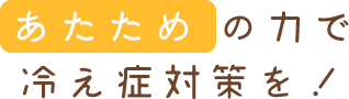 あたための力で冷え症対策を！