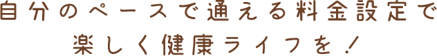 自分のペースで通える料金設定で楽しく健康ライフを！